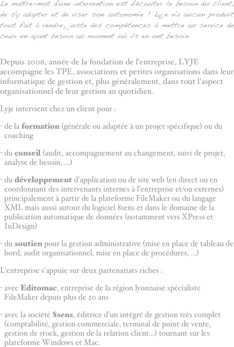 Le maître-mot d'une intervention est d'écouter le besoin du client, de s'y adapter et de viser son autonomie ! Lyje n'a aucun produit tout fait à vendre, juste des compétences à mettre au service de ceux en ayant besoin au moment où ils en ont besoin.
Depuis 2006, année de la fondation de l’entreprise, LYJE accompagne les TPE, associations et petites organisations dans leur informatique de gestion et, plus généralement, dans tout l’aspect organisationnel de leur gestion au quotidien.Lyje intervient chez un client pour :de la formation (générale ou adaptée à un projet spécifique) ou du coaching
du conseil (audit, accompagnement au changement, suivi de projet, analyse de besoin, ...)du développement d'application ou de site web (en direct ou en coordonnant des intervenants internes à l'entreprise et/ou externes) principalement à partir de la plateforme FileMaker ou du langage XML mais aussi autour du logiciel 8sens et dans le domaine de la publication automatique de données (notamment vers XPress et InDesign)
du soutien pour la gestion administrative (mise en place de tableau de bord, audit organisationnel, mise en place de procédures, ...)L'entreprise s'appuie sur deux partenariats riches :avec Editomac, entreprise de la région lyonnaise spécialiste FileMaker depuis plus de 20 ans
avec la société 8sens, éditrice d'un intégré de gestion très complet (comptabilité, gestion commerciale, terminal de point de vente, gestion de stock, gestion de la relation client...) tournant sur les plateforme Windows et Mac.